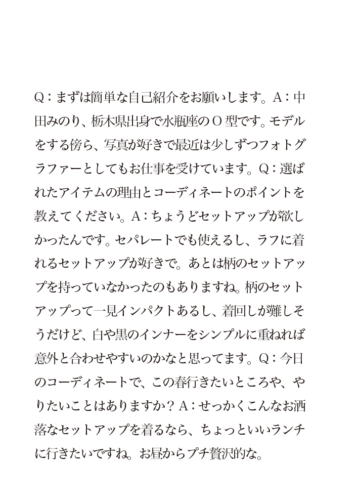 Q：まずは簡単な自己紹介をお願いします。A：中田みのり、栃木県出身で水瓶座のO型です。モデルをする傍ら、写真が好きで最近は少しずつフォトグラファーとしてもお仕事を受けています。Q：選ばれたアイテムの理由とコーディネートのポイントを教えてください。A：ちょうどセットアップが欲しかったんです。セパレートでも使えるし、ラフに着れるセットアップが好きで。あとは柄のセットアップを持っていなかったのもありますね。柄のセットアップって一見インパクトあるし、着回しが難しそうだけど、白や黒のインナーをシンプルに重ねれば意外と合わせやすいのかなと思ってます。Q：今日のコーディネートで、この春行きたいところや、やりたいことはありますか？A：せっかくこんなお洒落なセットアップを着るなら、ちょっといいランチに行きたいですね。お昼からプチ贅沢的な。