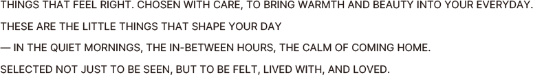 THINGS THAT FEEL RIGHT. CHOSEN WITH CARE, TO BRING WARMTH AND BEAUTY INTO YOUR EVERYDAY.
                THESE ARE THE LITTLE THINGS THAT SHAPE YOUR DAY
                IN THE QUIET MORNINGS, THE IN-BETWEEN HOURS, THE CALM OF COMING HOME.
                SELECTED NOT JUST TO BE SEEN, BUT TO BE FELT, LIVED WITH, AND LOVED.